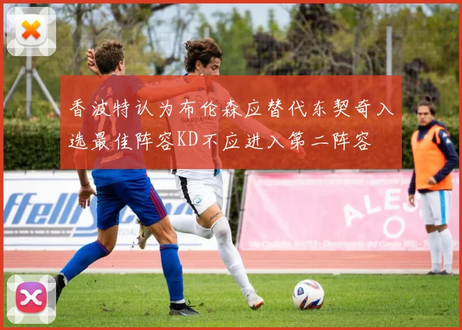 香波特认为布伦森应替代东契奇入选最佳阵容KD不应进入第二阵容