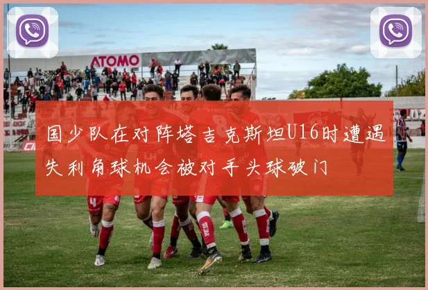 国少队在对阵塔吉克斯坦U16时遭遇失利角球机会被对手头球破门