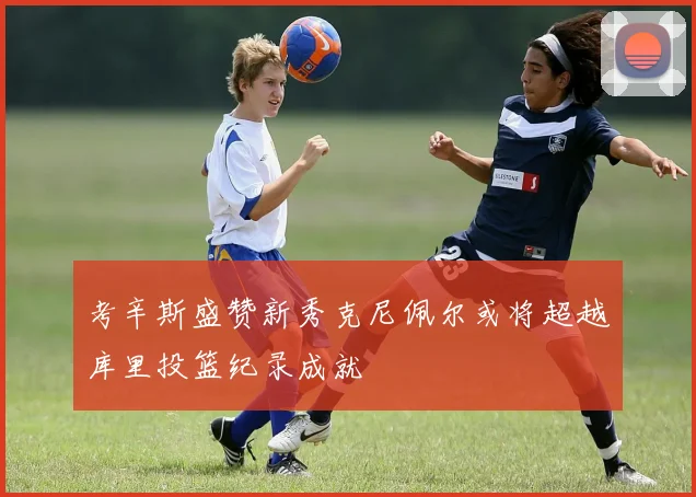 考辛斯盛赞新秀克尼佩尔或将超越库里投篮纪录成就