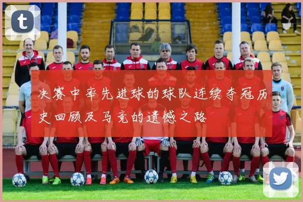 决赛中率先进球的球队连续夺冠历史回顾及马竞的遗憾之路