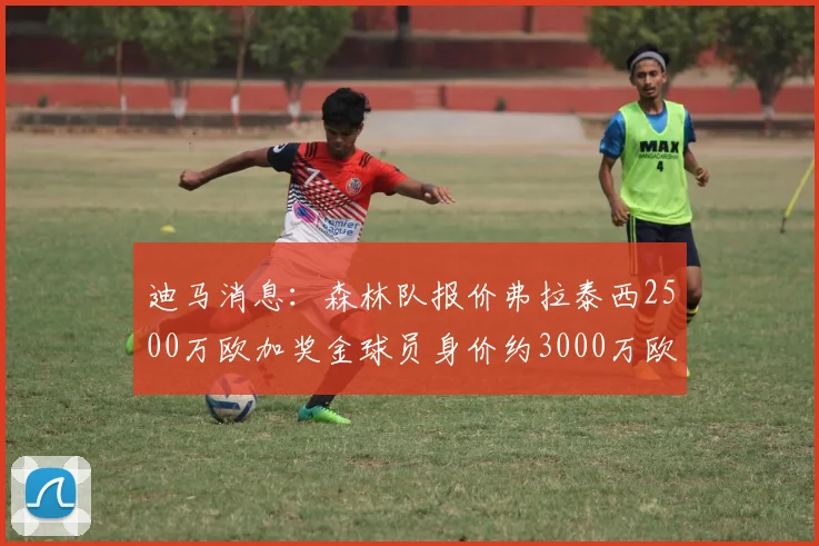 迪马消息：森林队报价弗拉泰西2500万欧加奖金球员身价约3000万欧