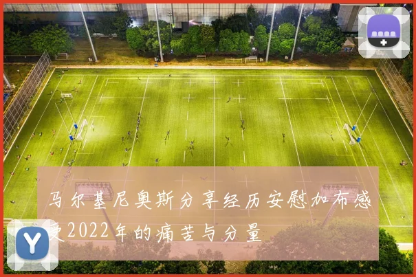 马尔基尼奥斯分享经历安慰加布感受2022年的痛苦与分量