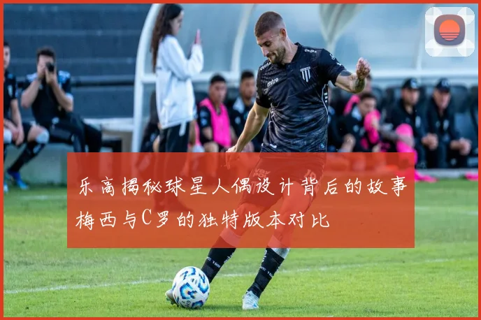 乐高揭秘球星人偶设计背后的故事梅西与C罗的独特版本对比