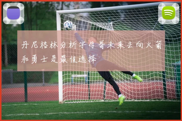 丹尼格林分析字母哥未来去向火箭和勇士是最佳选择