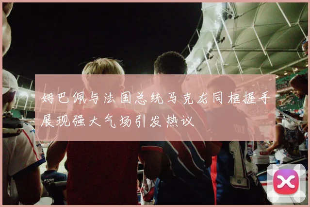 姆巴佩与法国总统马克龙同框握手展现强大气场引发热议