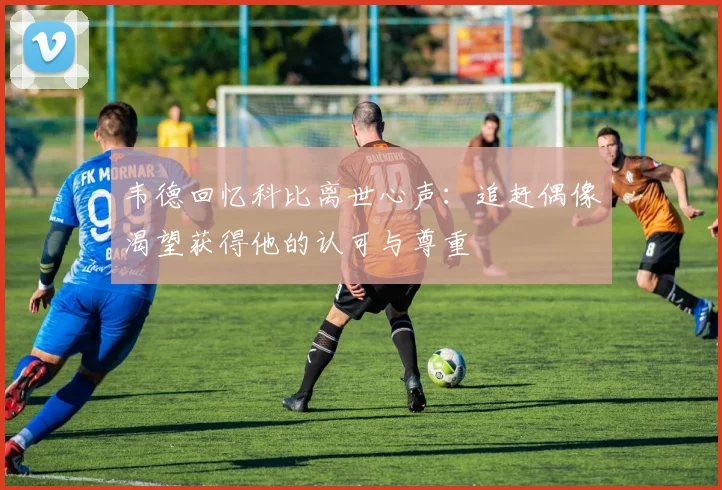 韦德回忆科比离世心声：追赶偶像渴望获得他的认可与尊重