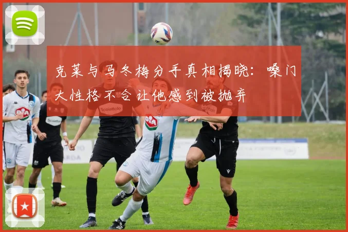 克莱与马冬梅分手真相揭晓：嗓门大性格不合让他感到被抛弃