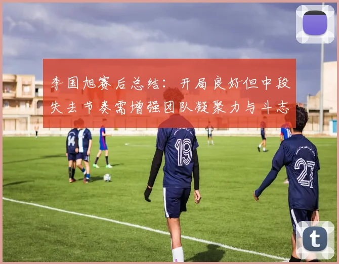 李国旭赛后总结：开局良好但中段失去节奏需增强团队凝聚力与斗志