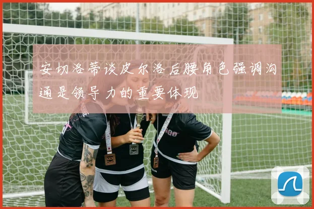 安切洛蒂谈皮尔洛后腰角色强调沟通是领导力的重要体现