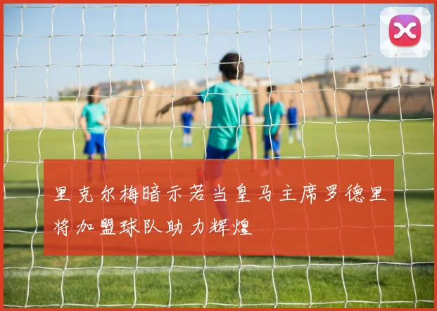 里克尔梅暗示若当皇马主席罗德里将加盟球队助力辉煌