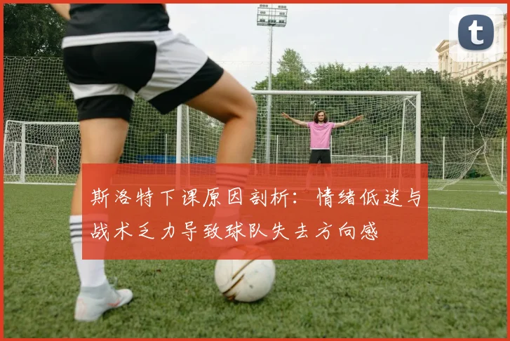 斯洛特下课原因剖析：情绪低迷与战术乏力导致球队失去方向感