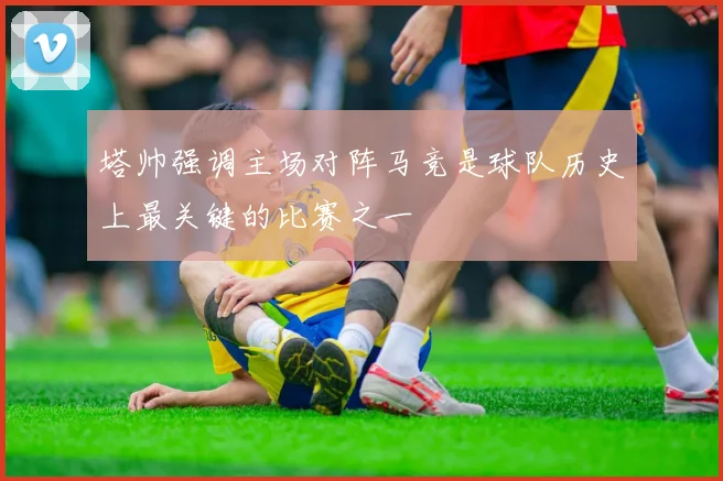 塔帅强调主场对阵马竞是球队历史上最关键的比赛之一