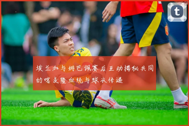 埃兰加与姆巴佩赛后互动揭秘共同的喀麦隆血统与球衣传递