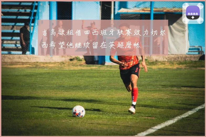 吉乌欲租借回西班牙联赛效力切尔西希望他继续留在英超磨练