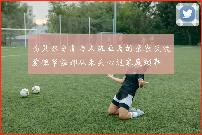 戈贝尔分享与文班亚马的亲密交流爱德华兹却从未关心过家庭琐事