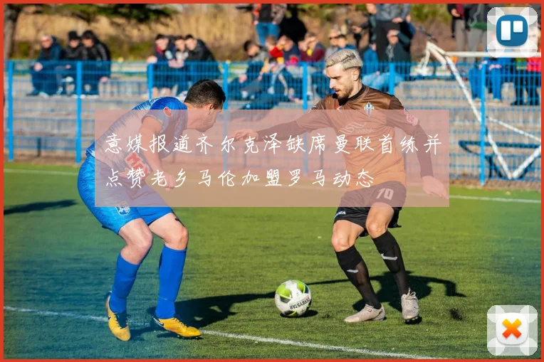 意媒报道齐尔克泽缺席曼联首练并点赞老乡马伦加盟罗马动态